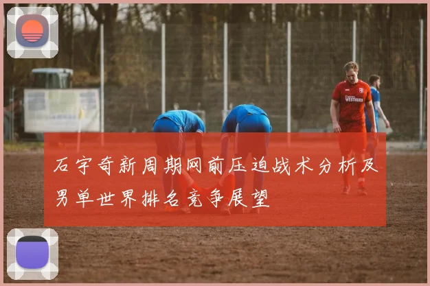 石宇奇新周期网前压迫战术分析及男单世界排名竞争展望