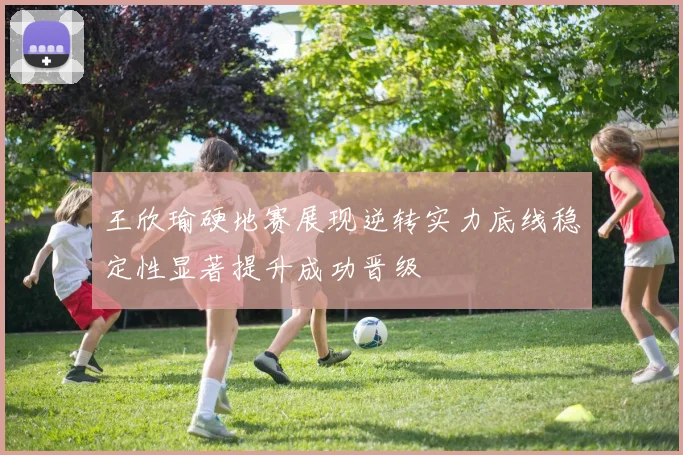王欣瑜硬地赛展现逆转实力底线稳定性显著提升成功晋级