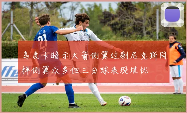 乌度卡暗示火箭侧翼过剩尼克斯同样侧翼众多但三分球表现堪忧