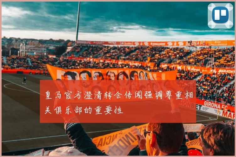 皇马官方澄清转会传闻强调尊重相关俱乐部的重要性