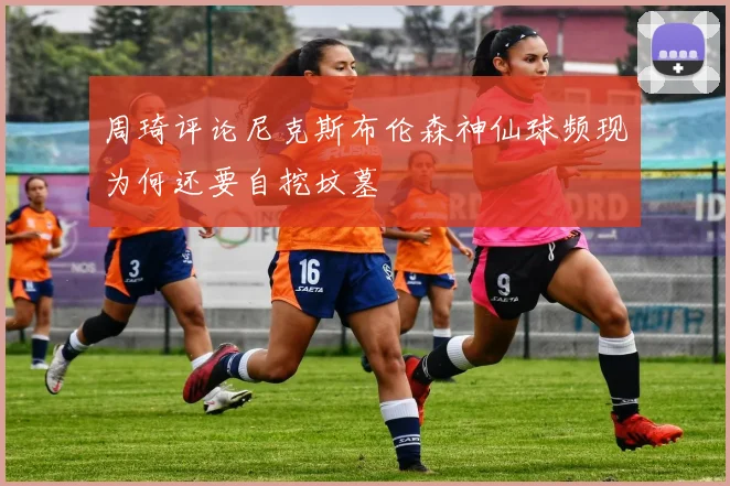 周琦评论尼克斯布伦森神仙球频现为何还要自挖坟墓