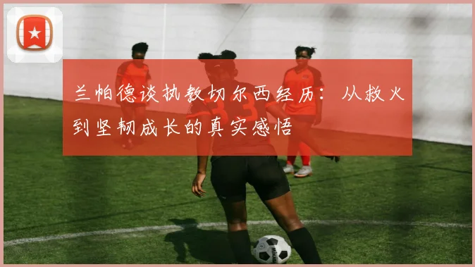 兰帕德谈执教切尔西经历：从救火到坚韧成长的真实感悟