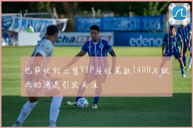 巴萨收到出售VIP座位尾款1400万欧元的消息引发关注