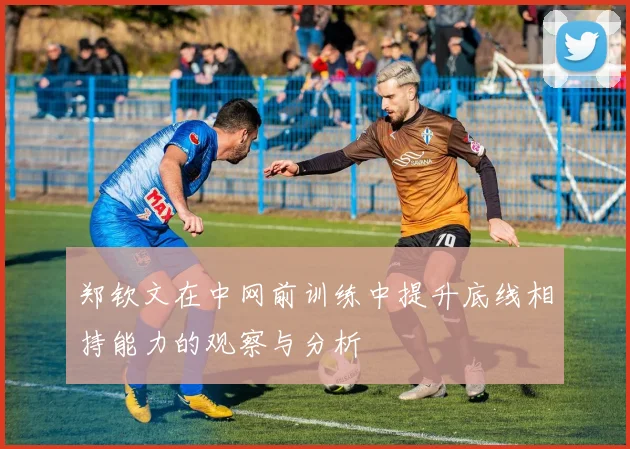 郑钦文在中网前训练中提升底线相持能力的观察与分析