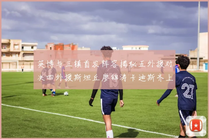 英博与三镇首发阵容揭秘五外援对决四外援斯坦丘廖锦涛卡迪斯齐上阵