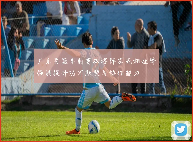广东男篮季前赛双塔阵容亮相杜锋强调提升防守默契与协作能力