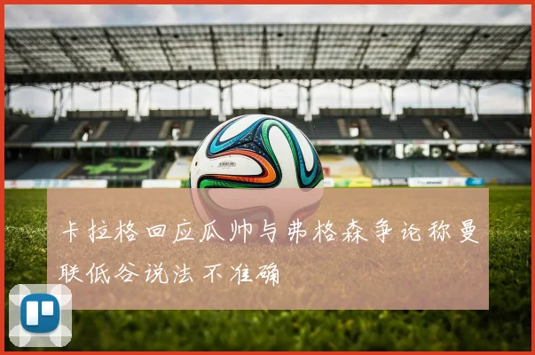 卡拉格回应瓜帅与弗格森争论称曼联低谷说法不准确