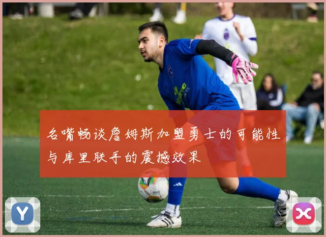 名嘴畅谈詹姆斯加盟勇士的可能性与库里联手的震撼效果