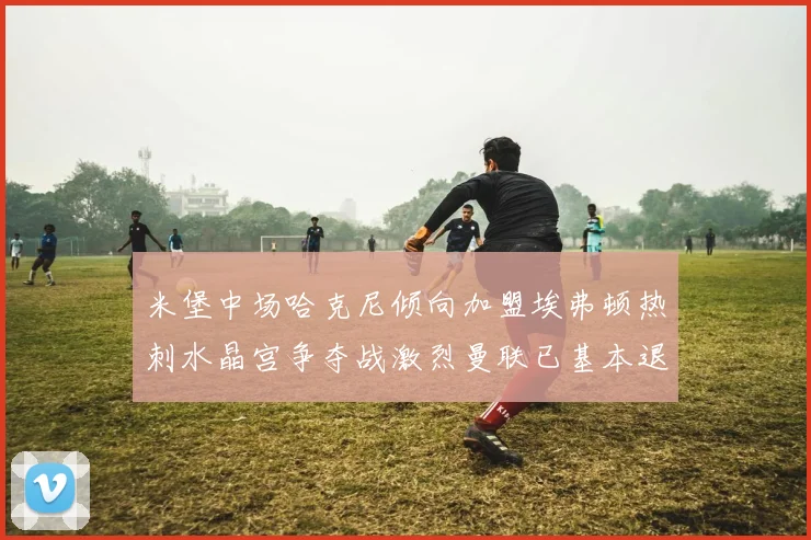 米堡中场哈克尼倾向加盟埃弗顿热刺水晶宫争夺战激烈曼联已基本退出竞争