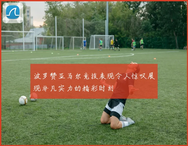 波罗赞亚马尔竞技表现令人惊叹展现非凡实力的精彩时刻