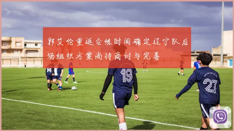 郭艾伦重返合练时间确定辽宁队后场组织方案尚待商讨与完善