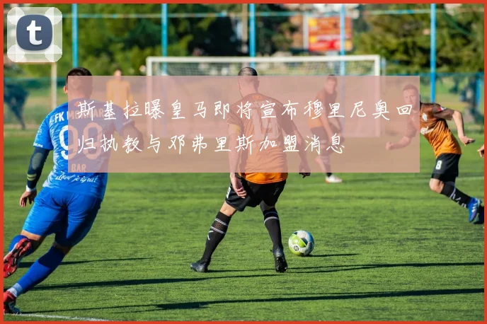 斯基拉曝皇马即将宣布穆里尼奥回归执教与邓弗里斯加盟消息