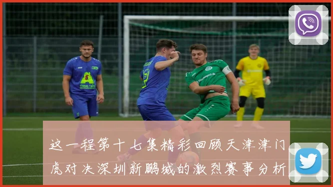 这一程第十七集精彩回顾天津津门虎对决深圳新鹏城的激烈赛事分析与亮点解读
