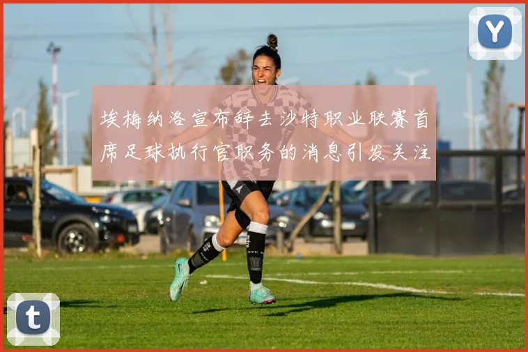 埃梅纳洛宣布辞去沙特职业联赛首席足球执行官职务的消息引发关注
