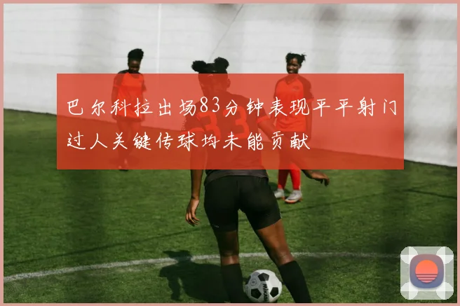 巴尔科拉出场83分钟表现平平射门过人关键传球均未能贡献