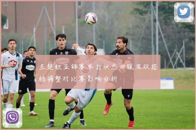 王楚钦亚锦赛单打状态回暖混双搭档调整对比赛影响分析