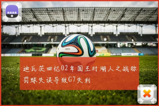 迪瓦茨回忆02年国王对湖人之战称罚球失误导致G7失利