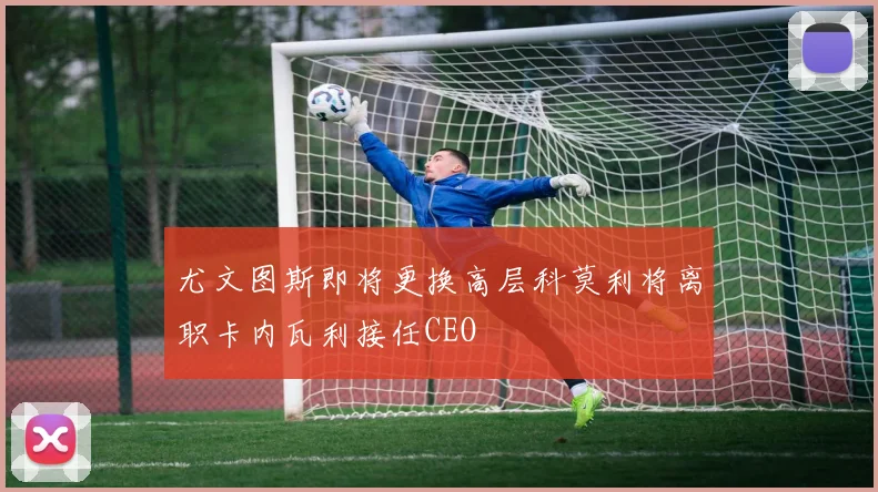 尤文图斯即将更换高层科莫利将离职卡内瓦利接任CEO