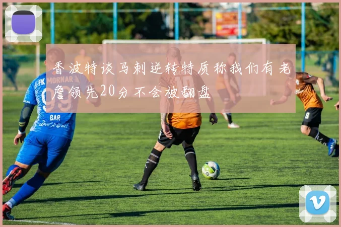 香波特谈马刺逆转特质称我们有老詹领先20分不会被翻盘