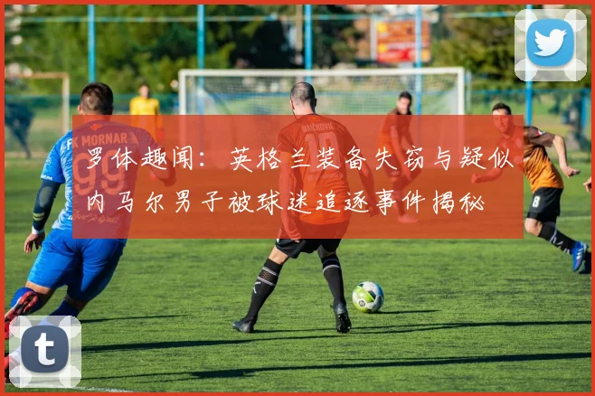 罗体趣闻：英格兰装备失窃与疑似内马尔男子被球迷追逐事件揭秘